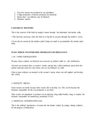 1. Very few sperms are produced in one ejaculation
2. A high proportion of sperms produced are abnormal
3. Sperm duct / vas deferens may be blocked
4. Immature sperms.
CAESAREAN DELIVERY
This is the removal of the baby by surgical means through the abdominal and uterine walls.
• This becomes necessary when the baby is so big that it can pass through the mother’s cervix.
• It can also be caused by the mothers pelvis being too small to accommodate the normal sized
baby.
WAYS WHICH TO OVERCOME HINDRANCE OF PREGNANCY
1. IN –VITRO FERTILIZATION
Women whose oviducts are blocked can overcome by method called in –vitro fertilization.
•Several ova are taken from a woman’s ovaries and put into a dish containing sperm from her
partner and kept warm for a few hours, the ova are fertilized in a dish.
•One or more embryos are inserted in the woman’s uterus where one will implant and develop
into a baby
2. FERTILITY DRUGS
Some women are sterile because their ovaries fail to develop ova. This can be because the
hormone responsible for the ova production is not there.
Then ovaries are stimulated to produce ova by injecting drug called fertility drug, it contains the
hormone responsible for stimulating production of ova.
3. ARTIFICIAL INSEMINATION (AI)
This is the artificial introduction of semen into the female oviduct by syringe during ovulation
for the purpose of fertilization
 