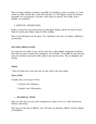 These are drugs containing a hormone responsible for stimulating ovaries to produce ova. Some
women are sterile because their ovaries fail to develop ova. This happens because the hormone
responsible for ova production is not there. Such women are injected with a fertile drug to
stimulate ova production.
4. ARTIFICIAL INSEMINATION
Semen is sucked from men and be frozen by using liquid nitrogen and then be stored in sperm
banks for several years without losing its fertile condition
Then it can be introduced into the uterus. If it is introduced at the time of ovulation, fertilization
can take place
MULTIPLE PREGNANCIES
If a woman has two babies at once, she has twins this is called multiple pregnancies.Sometimes
more than one ovum is released into reproductive tract of female. It is possible for more than one
ovum to be fertilized and several viable embryos may enter the uterus. They are implanted and
develop.
TWINS
• These are babies born at the same time one after other by the same mother.
Types of twins
Normally there are two types of twins
1. Fraternal twins (Dizygotic)
2. Identical twins (Monozygotic)
1. FRATERNAL TWINS
These are twins that occur as a result of simultaneous release of two ova which both become
fertilized and develop.
They may be of the same or different sexes. The twins are genetically different but have diagram
of resemblance.
 