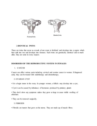 2.IDENTICAL TWINS
These are twins that occur as a result of one ovum is fertilized and develops into a zygote which
then split into two and develops into foetuses. Such twins are genetically identical and so much
alike; they are same in every respect.
DISORDERS OF THE REPRODUCTIVE SYSTEM IN FEMALES
1. CANCER
Cancer can affect various parts including cervical and ovarian cancer in women. If diagnosed
early, they can be treated with radiotherapy and chemotherapy.
2. OVARIAN CYST
• It is a begin tumor in the ovary. In younger women, a follicle may develop into a cyst,
• Cyst it can be caused by imbalance of hormones produced by pituitary glands
• They don’t show any symptoms unless they grow so large to cause visible swelling of
abdomen.
• They can be removed surgically.
3. FIBROIDS
• Fibroids are tumors that grow on the uterus. They are made up of muscle fibres.
 