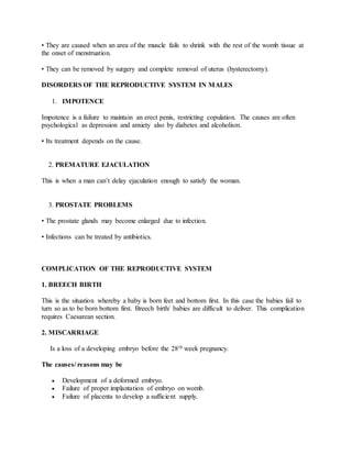 • They are caused when an area of the muscle fails to shrink with the rest of the womb tissue at
the onset of menstruation.
• They can be removed by surgery and complete removal of uterus (hysterectomy).
DISORDERS OF THE REPRODUCTIVE SYSTEM IN MALES
1. IMPOTENCE
Impotence is a failure to maintain an erect penis, restricting copulation. The causes are often
psychological as depression and anxiety also by diabetes and alcoholism.
• Its treatment depends on the cause.
2. PREMATURE EJACULATION
This is when a man can’t delay ejaculation enough to satisfy the woman.
3. PROSTATE PROBLEMS
• The prostate glands may become enlarged due to infection.
• Infections can be treated by antibiotics.
COMPLICATION OF THE REPRODUCTIVE SYSTEM
1. BREECH BIRTH
This is the situation whereby a baby is born feet and bottom first. In this case the babies fail to
turn so as to be born bottom first. Breech birth/ babies are difficult to deliver. This complication
requires Caesarean section.
2. MISCARRIAGE
Is a loss of a developing embryo before the 28th week pregnancy.
The causes/ reasons may be
 Development of a deformed embryo.
 Failure of proper implantation of embryo on womb.
 Failure of placenta to develop a sufficient supply.
 