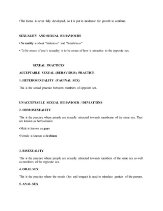 •The foetus is never fully developed, so it is put in incubator for growth to continue.
SEXUALITY AND SEXUAL BEHAVIOURS
• Sexuality is about “maleness” and “femaleness”
• To be aware of one’s sexuality is to be aware of how is attractive to the opposite sex.
SEXUAL PRACTICES
ACCEPTABLE SEXUAL (BEHAVIOUR) PRACTICE
1. HETEROSEXUALITY (VAGINAL SEX)
This is the sexual practice between members of opposite sex.
UNACCEPTABLE SEXUAL BEHAVIOUR / DEVIATIONS
2. HOMOSEXUALITY
This is the practice where people are sexually attracted towards membrane of the same sex. They
are known as homosexuals
•Male is known as gays
•Female is known as lesbians
3. BISEXUALITY
This is the practice where people are sexually attracted towards members of the same sex as well
as members of the opposite sex.
4. ORAL SEX
This is the practice where the mouth (lips and tongue) is used to stimulate genitals of the partner.
5. ANAL SEX
 
