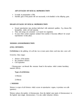 ADVANTAGES OF SEXUAL REPRODUCTION
 It results in perpetuation of life.
 Harmful gene of the parent will not necessarily to be handled to the offspring gene.
DISADVANTAGES OF SEXUAL REPRODUCTION
 Sexual reproduction may produce individual with undesired qualities. E.g. disease like
hemophilia, sickle cell and anaemia.
 Time and energy are consumed as it needs two organisms.
 In cases when certain organism isolated from another it becomes difficult for sexual
reproduction to take place.
MEIOSIS AND REPRODUCTION
(CELL DIVISION)
Cell division is the splitting of a cell into two or more parts where each rises into a new cell.
It involves three stages:
 division of the nucleus
 the cytoplasm division
 Cell separation
Chromosomes: are threads like structure found in the nucleus which contain hereditary
material (DNA).
Types of cell division
1) Meiosis
2) Mitosis
1. MEIOSIS
Meiosis is a type of cell division which occurs in reproductive organs, to produce sex cells
(gametes).
Meiosis reduces the number of chromosomes from the diploid state (pairs of chromosomes) to
the haploid state (single chromosomes). It is also called reduction division.
 