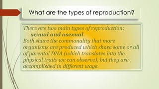 What are the types of reproduction?
There are two main types of reproduction;
sexual and asexual.
Both share the commonality that more
organisms are produced which share some or all
of parental DNA (which translates into the
physical traits we can observe), but they are
accomplished in different ways.
 