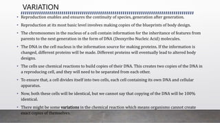 • Reproduction enables and ensures the continuity of species, generation after generation.
• Reproduction at its most basic level involves making copies of the blueprints of body design.
• The chromosomes in the nucleus of a cell contain information for the inheritance of features from
parents to the next generation in the form of DNA (Deoxyribo Nucleic Acid) molecules.
• The DNA in the cell nucleus is the information source for making proteins. If the information is
changed, different proteins will be made. Different proteins will eventually lead to altered body
designs.
• The cells use chemical reactions to build copies of their DNA. This creates two copies of the DNA in
a reproducing cell, and they will need to be separated from each other.
• To ensure that, a cell divides itself into two cells, each cell containing its own DNA and cellular
apparatus.
• Now, both these cells will be identical, but we cannot say that copying of the DNA will be 100%
identical.
• There might be some variations in the chemical reaction which means organisms cannot create
exact copies of themselves.
VARIATION
 
