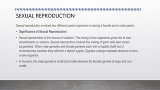 SEXUAL REPRODUCTION
Sexual reproduction involved two different parent organisms involving a female and a male parent.
• Significance of Sexual Reproduction
• Sexual reproduction is the source of variation. The mixing of two organisms gives rise to new
recombinants or variants. Sexual reproduction involves the mating of germ cells also known
as gametes. When male gametes and female gametes each with a haploid (half) set of
chromosomes combine they will form a diploid zygote. Zygotes undergo repeated divisions to form
a new organism.
• In humans, the male gamete is small and motile whereas the female gamete is large and non-
motile.
 