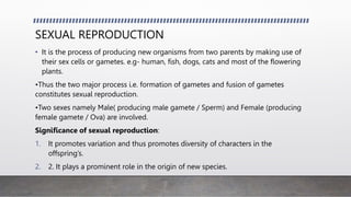SEXUAL REPRODUCTION
• It is the process of producing new organisms from two parents by making use of
their sex cells or gametes. e.g- human, fish, dogs, cats and most of the flowering
plants.
•Thus the two major process i.e. formation of gametes and fusion of gametes
constitutes sexual reproduction.
•Two sexes namely Male( producing male gamete / Sperm) and Female (producing
female gamete / Ova) are involved.
Significance of sexual reproduction:
1. It promotes variation and thus promotes diversity of characters in the
offspring’s.
2. 2. It plays a prominent role in the origin of new species.
 