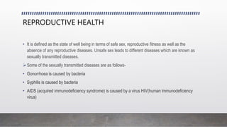 REPRODUCTIVE HEALTH
• It is defined as the state of well being in terms of safe sex, reproductive fitness as well as the
absence of any reproductive diseases. Unsafe sex leads to different diseases which are known as
sexually transmitted diseases.
Some of the sexually transmitted diseases are as follows-
• Gonorrhoea is caused by bacteria
• Syphilis is caused by bacteria
• AIDS (acquired immunodeficiency syndrome) is caused by a virus HIV(human immunodeficiency
virus)
 