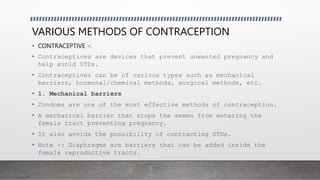 VARIOUS METHODS OF CONTRACEPTION
• CONTRACEPTIVE -:
• Contraceptives are devices that prevent unwanted pregnancy and
help avoid STDs.
• Contraceptives can be of various types such as mechanical
barriers, hormonal/chemical methods, surgical methods, etc.
• 1. Mechanical barriers
• Condoms are one of the most effective methods of contraception.
• A mechanical barrier that stops the semen from entering the
female tract preventing pregnancy.
• It also avoids the possibility of contracting STDs.
• Note -: Diaphragms are barriers that can be added inside the
female reproductive tracts.
 
