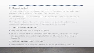 2. Chemical method
a) Contraceptive pills change the level of hormones in the body that
prevents the release of the ovum from the ovaries.
b) Emergency pills are those pills which can be taken after coitus to
avoid pregnancy.
They quickly change the level of hormones in the body and prevent a
successful implantation even if the egg gets fertilized.
3. IUD (Intrauterine Device)
• They can be used for a couple of years.
• It is a device that is inserted into the uterus, changing its shape
and preventing successful implantation of the zygote. E.g. loop or
Copper T.
4. Surgical method (Sterilization)
• Sterilization is a surgical method of going permanently sterile.
• This can be done in both males and females.
• In males, it is called vasectomy and in females, it is called
 
