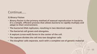 11
Continue…..
5) Binary Fission
• Binary fission is the primary method of asexual reproduction in bacteria.
It's a simple, efficient process that allows bacteria to rapidly multiply and
adapt to their environment.
• The bacterial DNA replicates, resulting in two identical copies
• The bacterial cell grows and elongates.
• A septum (cross-wall) forms in the center of the cell.
• The septum divides the cell into two daughter cells
• The daughter cells separate, each with a complete set of genetic material
 