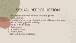SEXUAL REPRODUCTION
• Sexual reproduction in bacteria, known as genetic
recombination.
• It involves the exchange of genetic material between bacterial
cells, enhancing genetic diversity.
• The main methods are:
i. Conjugation
ii. Transformation
iii. Transduction
• Each with distinct processes
 