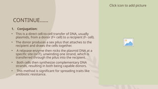 CONTINUE……
1. Conjugation:
• This is a direct cell-to-cell transfer of DNA, usually
plasmids, from a donor (F+ cell) to a recipient (F- cell).
• The donor produces a sex pilus that attaches to the
recipient and draws the cells together.
• A relaxase enzyme then nicks the plasmid DNA at a
specific site (oriT), unwinding one strand, which is
transferred through the pilus into the recipient.
• Both cells then synthesize complementary DNA
strands, resulting in both being capable donors.
• This method is significant for spreading traits like
antibiotic resistance.
Click icon to add picture
 