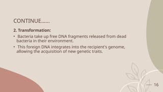 16
CONTINUE……
2. Transformation:
• Bacteria take up free DNA fragments released from dead
bacteria in their environment.
• This foreign DNA integrates into the recipient's genome,
allowing the acquisition of new genetic traits.
 
