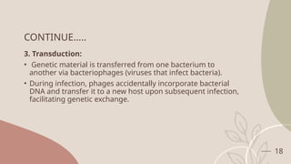 18
CONTINUE…..
3. Transduction:
• Genetic material is transferred from one bacterium to
another via bacteriophages (viruses that infect bacteria).
• During infection, phages accidentally incorporate bacterial
DNA and transfer it to a new host upon subsequent infection,
facilitating genetic exchange.
 