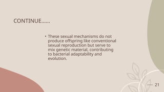 21
CONTINUE……
• These sexual mechanisms do not
produce offspring like conventional
sexual reproduction but serve to
mix genetic material, contributing
to bacterial adaptability and
evolution.
 