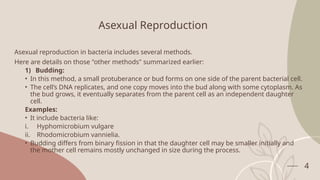 Asexual Reproduction
Asexual reproduction in bacteria includes several methods.
Here are details on those "other methods" summarized earlier:
1) Budding:
• In this method, a small protuberance or bud forms on one side of the parent bacterial cell.
• The cell’s DNA replicates, and one copy moves into the bud along with some cytoplasm. As
the bud grows, it eventually separates from the parent cell as an independent daughter
cell.
Examples:
• It include bacteria like:
i. Hyphomicrobium vulgare
ii. Rhodomicrobium vannielia.
• Budding differs from binary fission in that the daughter cell may be smaller initially and
the mother cell remains mostly unchanged in size during the process.
4
 