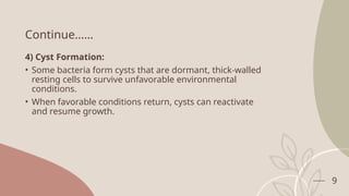 9
Continue……
4) Cyst Formation:
• Some bacteria form cysts that are dormant, thick-walled
resting cells to survive unfavorable environmental
conditions.
• When favorable conditions return, cysts can reactivate
and resume growth.
 