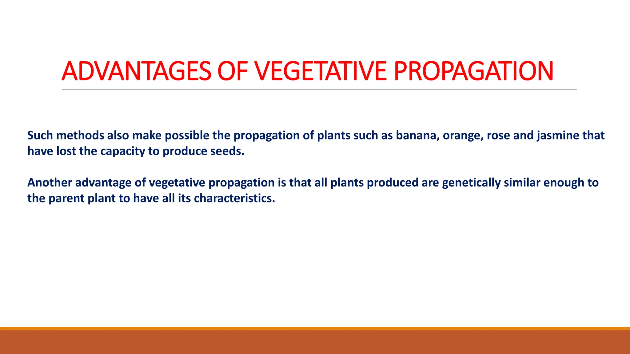 Such methods also make possible the propagation of plants such as banana, orange, rose and jasmine that
have lost the capacity to produce seeds.
Another advantage of vegetative propagation is that all plants produced are genetically similar enough to
the parent plant to have all its characteristics.
ADVANTAGES OF VEGETATIVE PROPAGATION
 