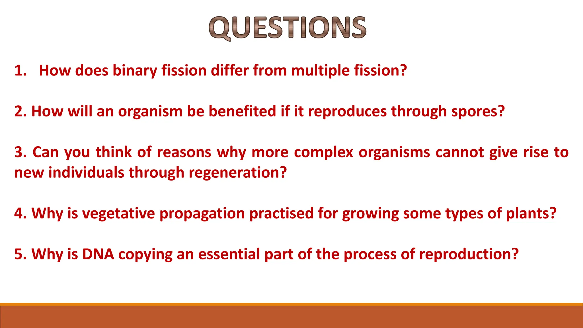 1. How does binary fission differ from multiple fission?
2. How will an organism be benefited if it reproduces through spores?
3. Can you think of reasons why more complex organisms cannot give rise to
new individuals through regeneration?
4. Why is vegetative propagation practised for growing some types of plants?
5. Why is DNA copying an essential part of the process of reproduction?
QUESTIONS
 