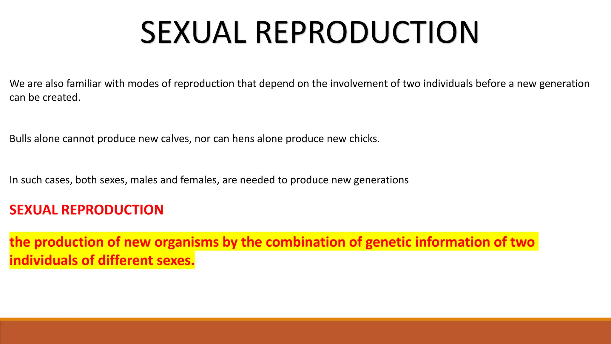 We are also familiar with modes of reproduction that depend on the involvement of two individuals before a new generation
can be created.
Bulls alone cannot produce new calves, nor can hens alone produce new chicks.
In such cases, both sexes, males and females, are needed to produce new generations
SEXUAL REPRODUCTION
the production of new organisms by the combination of genetic information of two
individuals of different sexes.
SEXUAL REPRODUCTION
 