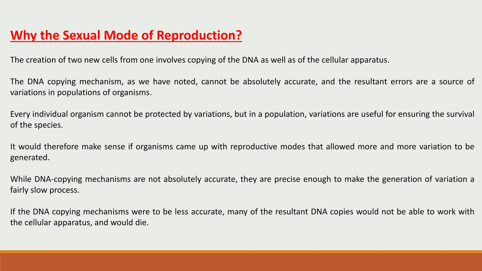 Why the Sexual Mode of Reproduction?
The creation of two new cells from one involves copying of the DNA as well as of the cellular apparatus.
The DNA copying mechanism, as we have noted, cannot be absolutely accurate, and the resultant errors are a source of
variations in populations of organisms.
Every individual organism cannot be protected by variations, but in a population, variations are useful for ensuring the survival
of the species.
It would therefore make sense if organisms came up with reproductive modes that allowed more and more variation to be
generated.
While DNA-copying mechanisms are not absolutely accurate, they are precise enough to make the generation of variation a
fairly slow process.
If the DNA copying mechanisms were to be less accurate, many of the resultant DNA copies would not be able to work with
the cellular apparatus, and would die.
 