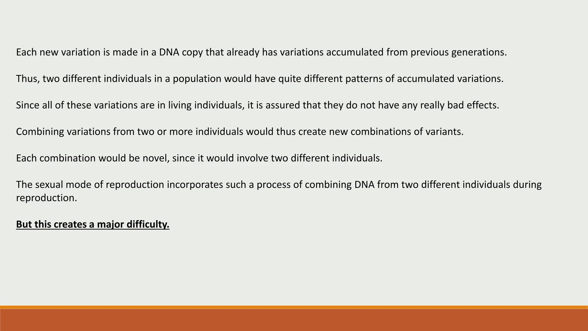 Each new variation is made in a DNA copy that already has variations accumulated from previous generations.
Thus, two different individuals in a population would have quite different patterns of accumulated variations.
Since all of these variations are in living individuals, it is assured that they do not have any really bad effects.
Combining variations from two or more individuals would thus create new combinations of variants.
Each combination would be novel, since it would involve two different individuals.
The sexual mode of reproduction incorporates such a process of combining DNA from two different individuals during
reproduction.
But this creates a major difficulty.
 
