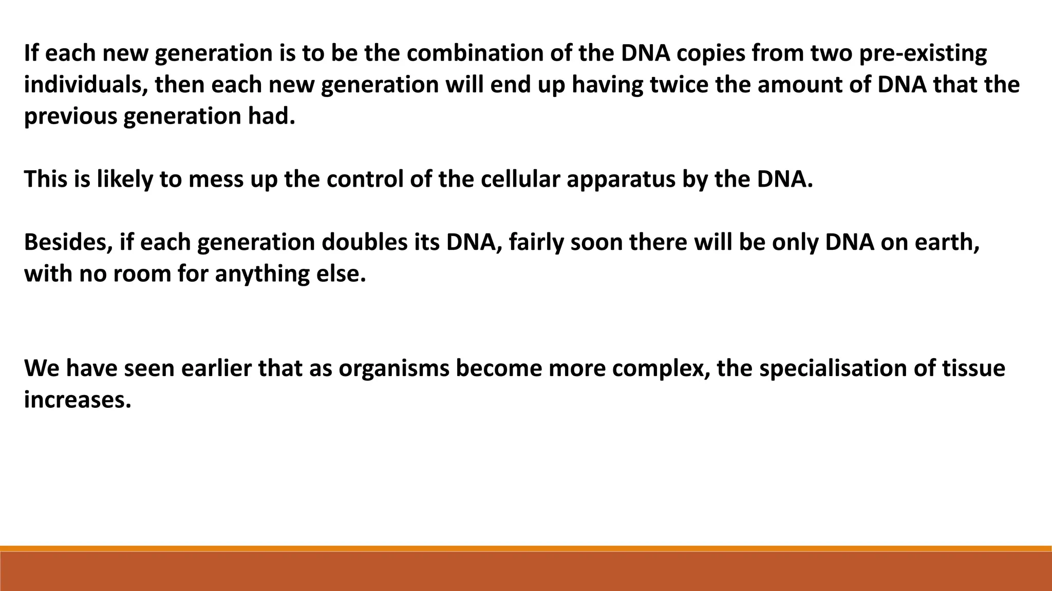 If each new generation is to be the combination of the DNA copies from two pre-existing
individuals, then each new generation will end up having twice the amount of DNA that the
previous generation had.
This is likely to mess up the control of the cellular apparatus by the DNA.
Besides, if each generation doubles its DNA, fairly soon there will be only DNA on earth,
with no room for anything else.
We have seen earlier that as organisms become more complex, the specialisation of tissue
increases.
 