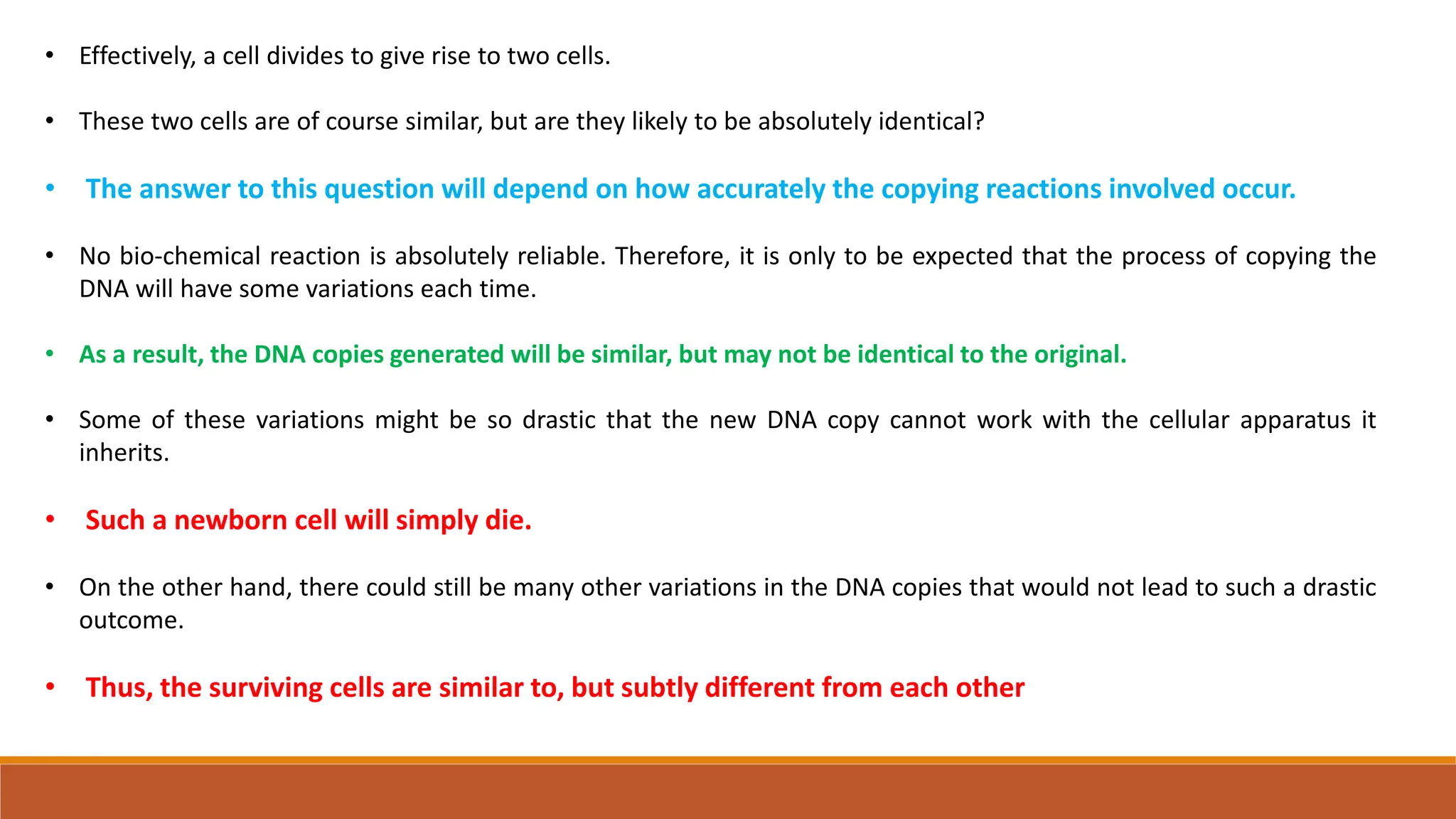 • Effectively, a cell divides to give rise to two cells.
• These two cells are of course similar, but are they likely to be absolutely identical?
• The answer to this question will depend on how accurately the copying reactions involved occur.
• No bio-chemical reaction is absolutely reliable. Therefore, it is only to be expected that the process of copying the
DNA will have some variations each time.
• As a result, the DNA copies generated will be similar, but may not be identical to the original.
• Some of these variations might be so drastic that the new DNA copy cannot work with the cellular apparatus it
inherits.
• Such a newborn cell will simply die.
• On the other hand, there could still be many other variations in the DNA copies that would not lead to such a drastic
outcome.
• Thus, the surviving cells are similar to, but subtly different from each other
 