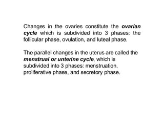Changes in the ovaries constitute the  ovarian cycle  which is subdivided into 3 phases: the follicular phase, ovulation, and luteal phase. The parallel changes in the uterus are called the  menstrual or unterine cycle , which is subdivided into 3 phases: menstruation, proliferative phase, and secretory phase.   
