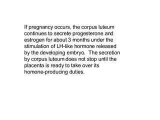 If pregnancy occurs, the corpus luteum continues to secrete progesterone and estrogen for about 3 months under the stimulation of LH-like hormone released by the developing embryo.  The secretion by corpus luteum does not stop until the placenta is ready to take over its homone-producing duties.   