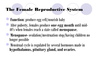 The Female Reproductive System
Function: produce egg cell/nourish baby
After puberty, females produce one egg month until mid-
40’s when females reach a state called menopause.
Menopause- ovulation/mestruation stop/having children no
longer possible
Menstrual cycle is regulated by several hormones made in
hypothalamus, pituitary gland, and ovaries.
 