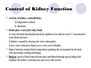 Control of Kidney Function
Activity of kidney controlled by:
1) Composition of blood
2) Hormones
•Drink glass water/Eat Salty Food:
1) water absorbed into bloodstream from capillaries near digestive tract = concentration
water blood increases
2) kidneys respond by slowing rate water reabsorption
3) Less water returned to blood, excess water sent to bladder
•Kidney Function controls blood composition regulating the environment for the body
cells (preventing swelling/shrinking)
•Dialysis- process blood removed from body and filtered through special tubing that
simulates the kidneys removing urea and excess salts (waste)
 