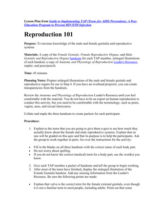Lesson Plan from Guide to Implementing TAP (Teens for AIDS Prevention): A Peer
Education Program to Prevent HIV/STD Infection


Reproduction 101
Purpose: To increase knowledge of the male and female genitalia and reproductive
systems

Materials: A copy of the Female Genitals, Female Reproductive Organs, and Male
Genitals and Reproductive Organs handouts for each TAP member, enlarged illustrations
of each handout, a copy of Anatomy and Physiology of Reproduction Leader's Resource,
stapler, and pens/pencils

Time: 45 minutes

Planning Notes: Prepare enlarged illustrations of the male and female genitals and
reproductive organs for use in Step 4. If you have an overhead projector, you can create
transparencies from the handouts.

Review the Anatomy and Physiology of Reproduction Leader's Resource until you feel
comfortable with the material. You do not have to be an expert on human reproduction to
conduct this activity, but you need to be comfortable with the terminology, such as penis,
vagina, anus, and sexual intercourse.

Collate and staple the three handouts to create packets for each participant.

Procedure:

   1. Explain to the teens that you are going to give them a quiz to see how much they
      actually know about the female and male reproductive systems. Explain that no
      one will be graded on this quiz and that its purpose is to help the participants. Ask
      the group to work together in pairs. Go over the instructions for the activity:

   •   Fill in the blanks on all three handouts with the correct name of each body part.
   •   Do not worry about spelling.
   •   If you do not know the correct (medical) term for a body part, use the word(s) you
       know.

   2. Give each TAP member a packet of handouts and tell the group to begin working.
   3. After most of the teens have finished, display the enlarged illustration of the
      Female Genitals handout. Add any missing information from the Leader's
      Resource. Be sure the following points are made:

   •   Explain that vulva is the correct term for the female external genitals, even though
       it is not a familiar term to most people, including adults. Point out that some
 