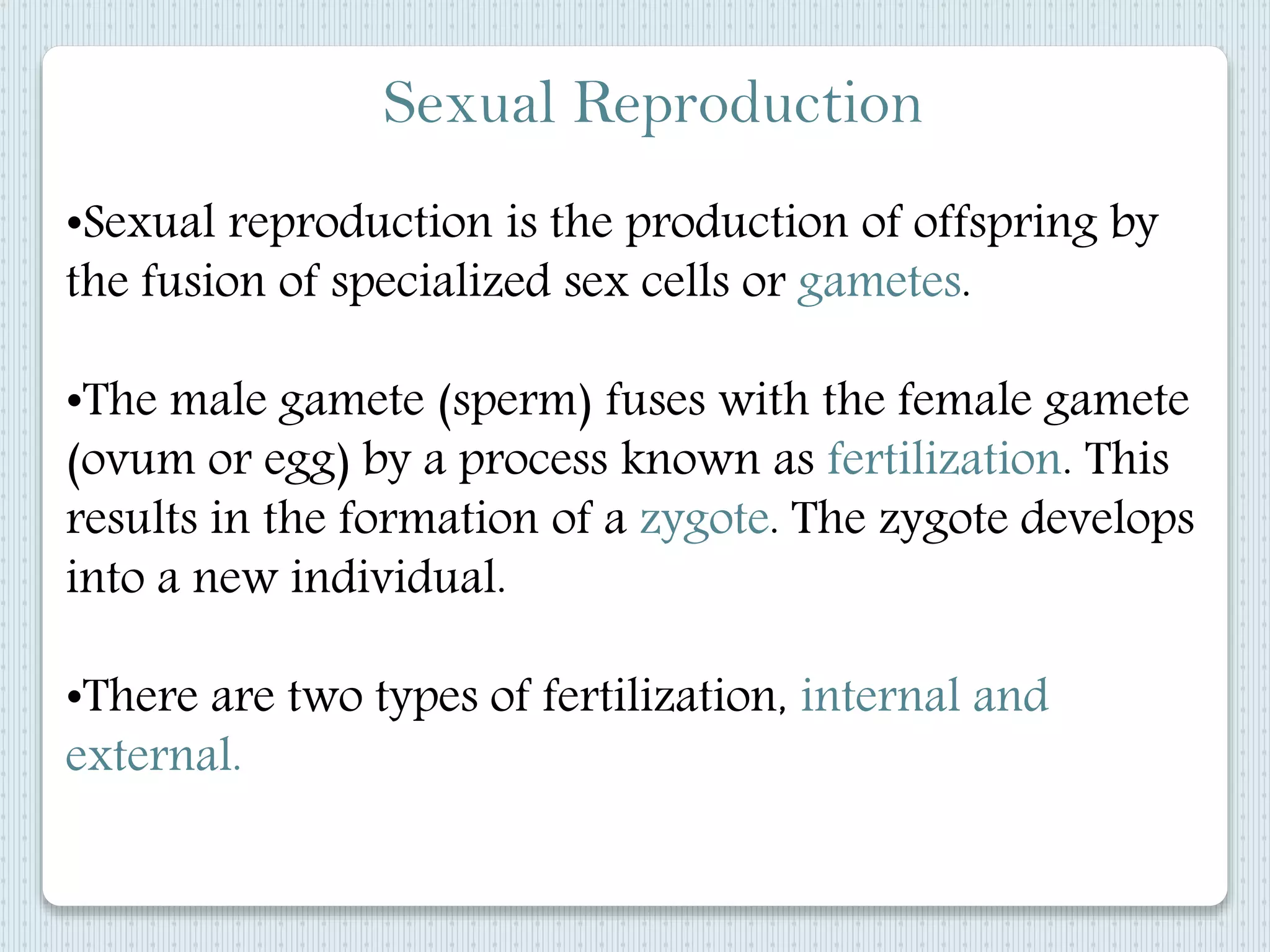 Sexual Reproduction
•Sexual reproduction is the production of offspring by
the fusion of specialized sex cells or gametes.
•The male gamete (sperm) fuses with the female gamete
(ovum or egg) by a process known as fertilization. This
results in the formation of a zygote. The zygote develops
into a new individual.
•There are two types of fertilization, internal and
external.
 