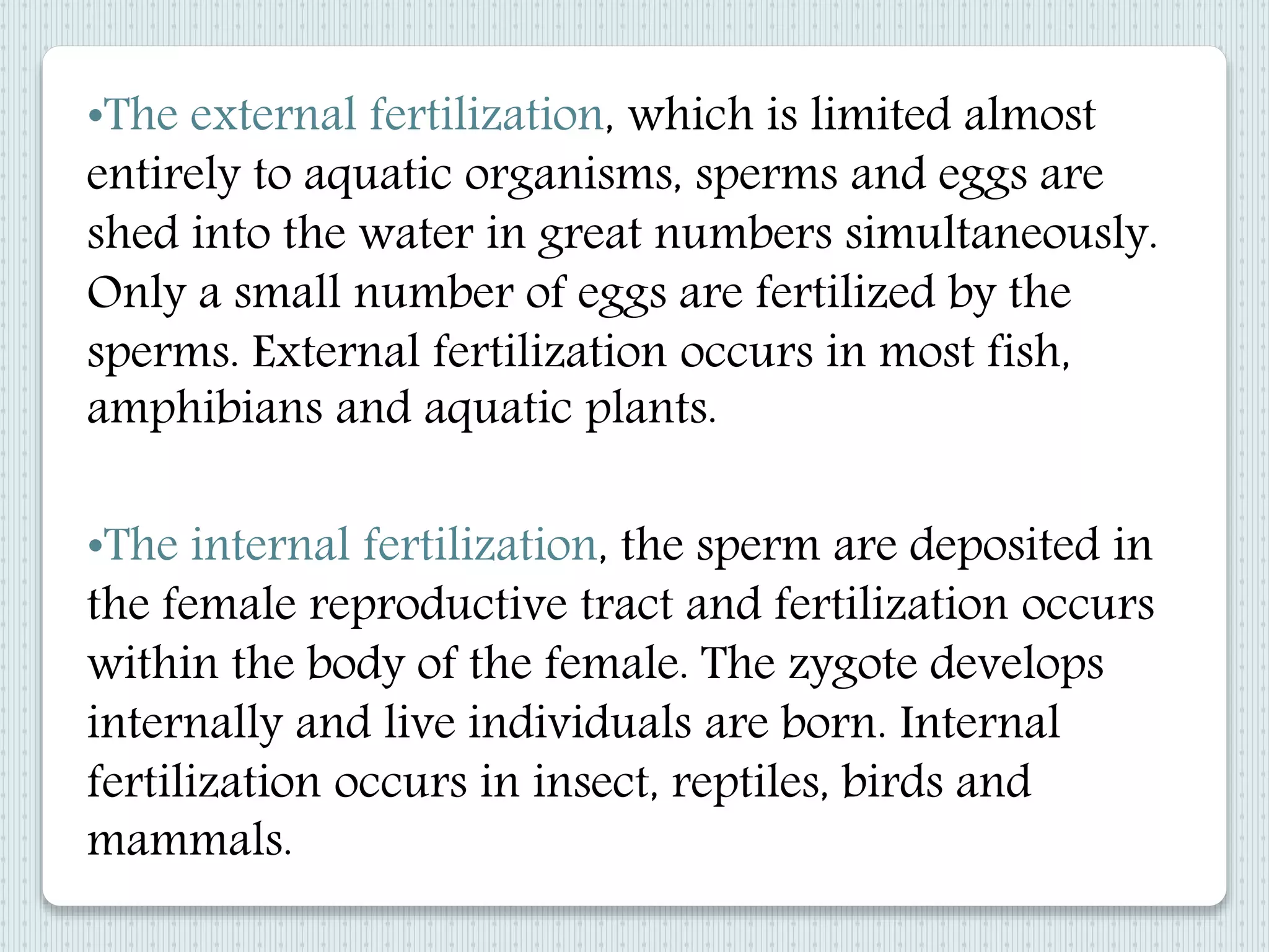 •The internal fertilization, the sperm are deposited in
the female reproductive tract and fertilization occurs
within the body of the female. The zygote develops
internally and live individuals are born. Internal
fertilization occurs in insect, reptiles, birds and
mammals.
•The external fertilization, which is limited almost
entirely to aquatic organisms, sperms and eggs are
shed into the water in great numbers simultaneously.
Only a small number of eggs are fertilized by the
sperms. External fertilization occurs in most fish,
amphibians and aquatic plants.
 