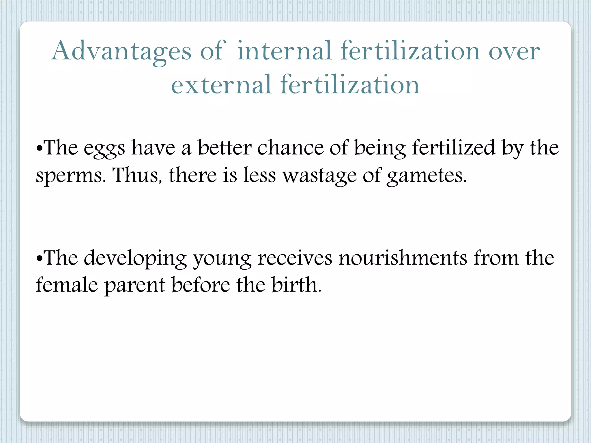 Advantages of internal fertilization over
external fertilization
•The eggs have a better chance of being fertilized by the
sperms. Thus, there is less wastage of gametes.
•The developing young receives nourishments from the
female parent before the birth.
 