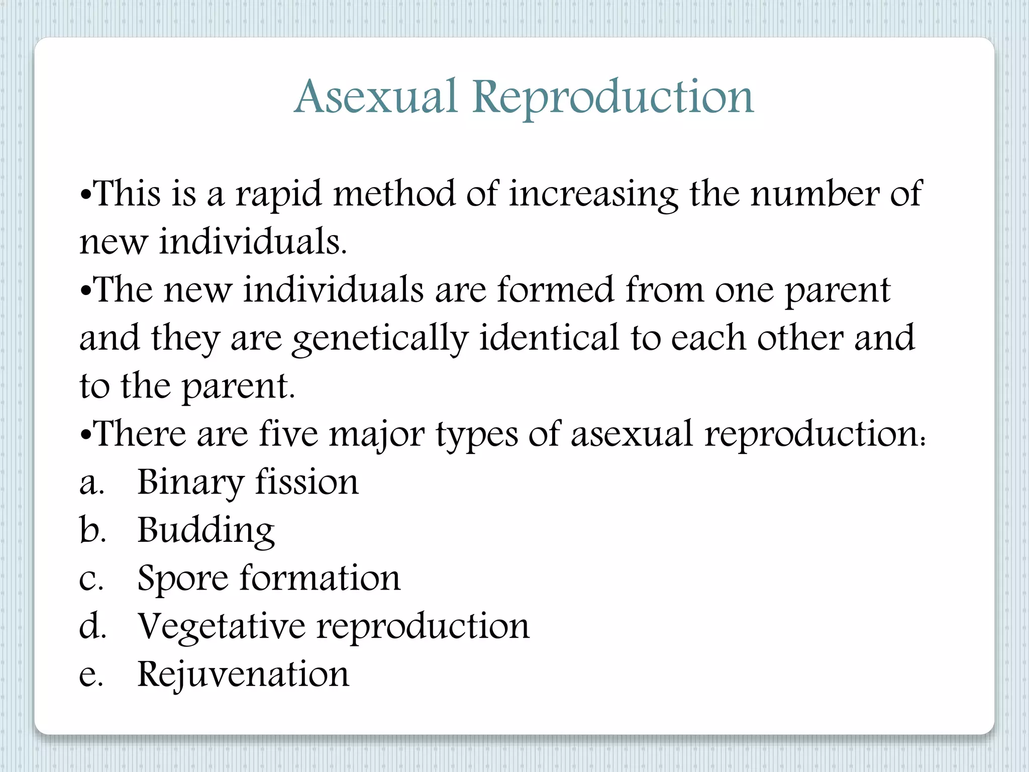 Asexual Reproduction
•This is a rapid method of increasing the number of
new individuals.
•The new individuals are formed from one parent
and they are genetically identical to each other and
to the parent.
•There are five major types of asexual reproduction:
a. Binary fission
b. Budding
c. Spore formation
d. Vegetative reproduction
e. Rejuvenation
 