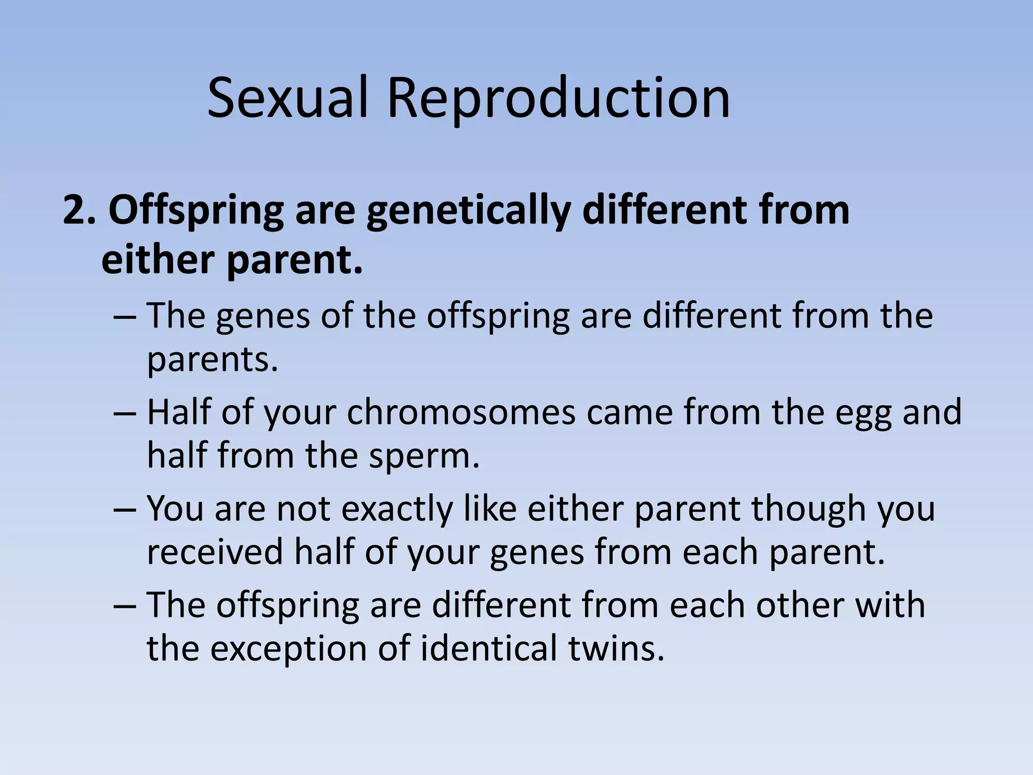 Sexual Reproduction
2. Offspring are genetically different from
either parent.
– The genes of the offspring are different from the
parents.
– Half of your chromosomes came from the egg and
half from the sperm.
– You are not exactly like either parent though you
received half of your genes from each parent.
– The offspring are different from each other with
the exception of identical twins.
 
