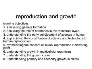 reproduction and growth
learning objectives:
1. analysisng gamete formation
2. analysing the role of hormones in the menstrual cycle
3. understanding the early development of zygotes in human
4. appreciating the constribution of science and technology to
human reproduction
5. synthesising the concept of sexual reproduction in flowering
plant
6. understanding growth in multicellular organisms
7. understanding the growth curve
8. understanding primary and secondry growth in plants
 