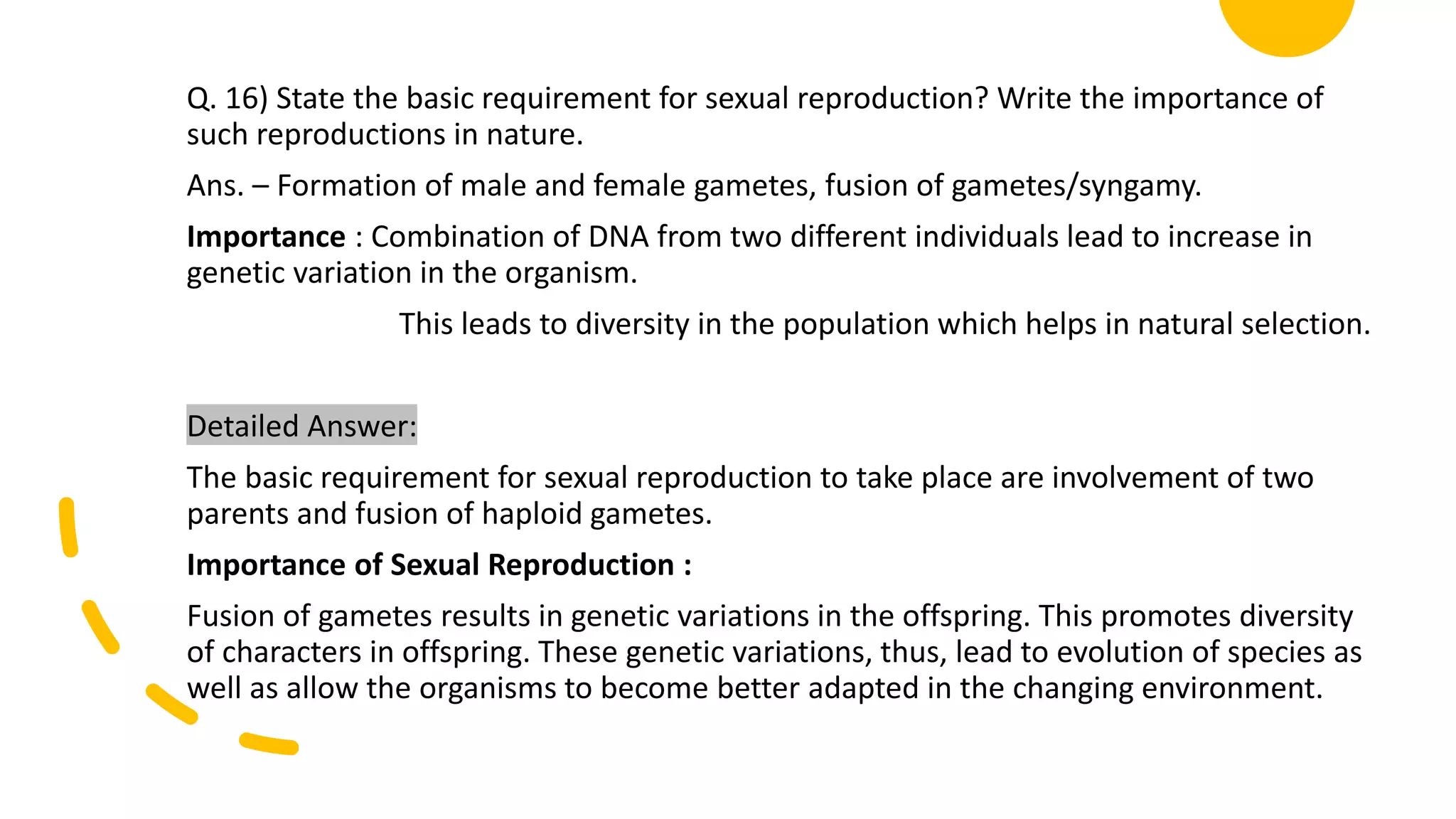 Q. 16) State the basic requirement for sexual reproduction? Write the importance of
such reproductions in nature.
Ans. – Formation of male and female gametes, fusion of gametes/syngamy.
Importance : Combination of DNA from two different individuals lead to increase in
genetic variation in the organism.
This leads to diversity in the population which helps in natural selection.
Detailed Answer:
The basic requirement for sexual reproduction to take place are involvement of two
parents and fusion of haploid gametes.
Importance of Sexual Reproduction :
Fusion of gametes results in genetic variations in the offspring. This promotes diversity
of characters in offspring. These genetic variations, thus, lead to evolution of species as
well as allow the organisms to become better adapted in the changing environment.
 
