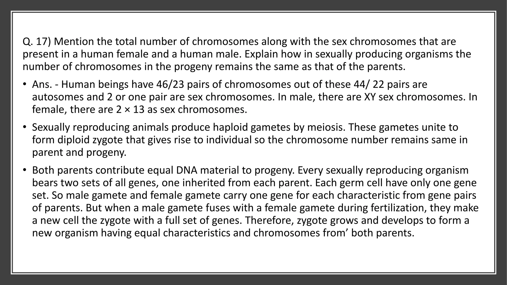 Q. 17) Mention the total number of chromosomes along with the sex chromosomes that are
present in a human female and a human male. Explain how in sexually producing organisms the
number of chromosomes in the progeny remains the same as that of the parents.
• Ans. - Human beings have 46/23 pairs of chromosomes out of these 44/ 22 pairs are
autosomes and 2 or one pair are sex chromosomes. In male, there are XY sex chromosomes. In
female, there are 2 × 13 as sex chromosomes.
• Sexually reproducing animals produce haploid gametes by meiosis. These gametes unite to
form diploid zygote that gives rise to individual so the chromosome number remains same in
parent and progeny.
• Both parents contribute equal DNA material to progeny. Every sexually reproducing organism
bears two sets of all genes, one inherited from each parent. Each germ cell have only one gene
set. So male gamete and female gamete carry one gene for each characteristic from gene pairs
of parents. But when a male gamete fuses with a female gamete during fertilization, they make
a new cell the zygote with a full set of genes. Therefore, zygote grows and develops to form a
new organism having equal characteristics and chromosomes from’ both parents.
 