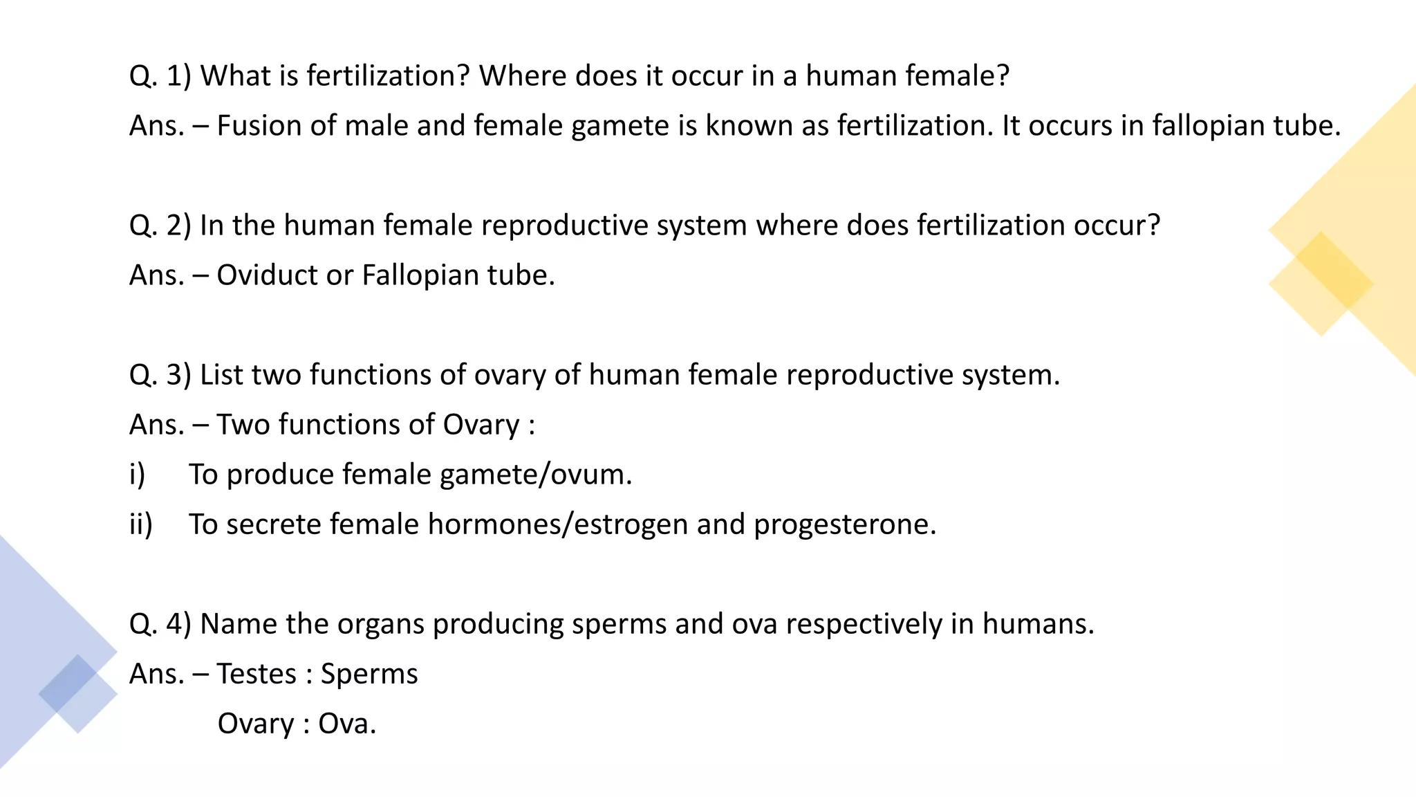Q. 1) What is fertilization? Where does it occur in a human female?
Ans. – Fusion of male and female gamete is known as fertilization. It occurs in fallopian tube.
Q. 2) In the human female reproductive system where does fertilization occur?
Ans. – Oviduct or Fallopian tube.
Q. 3) List two functions of ovary of human female reproductive system.
Ans. – Two functions of Ovary :
i) To produce female gamete/ovum.
ii) To secrete female hormones/estrogen and progesterone.
Q. 4) Name the organs producing sperms and ova respectively in humans.
Ans. – Testes : Sperms
Ovary : Ova.
 