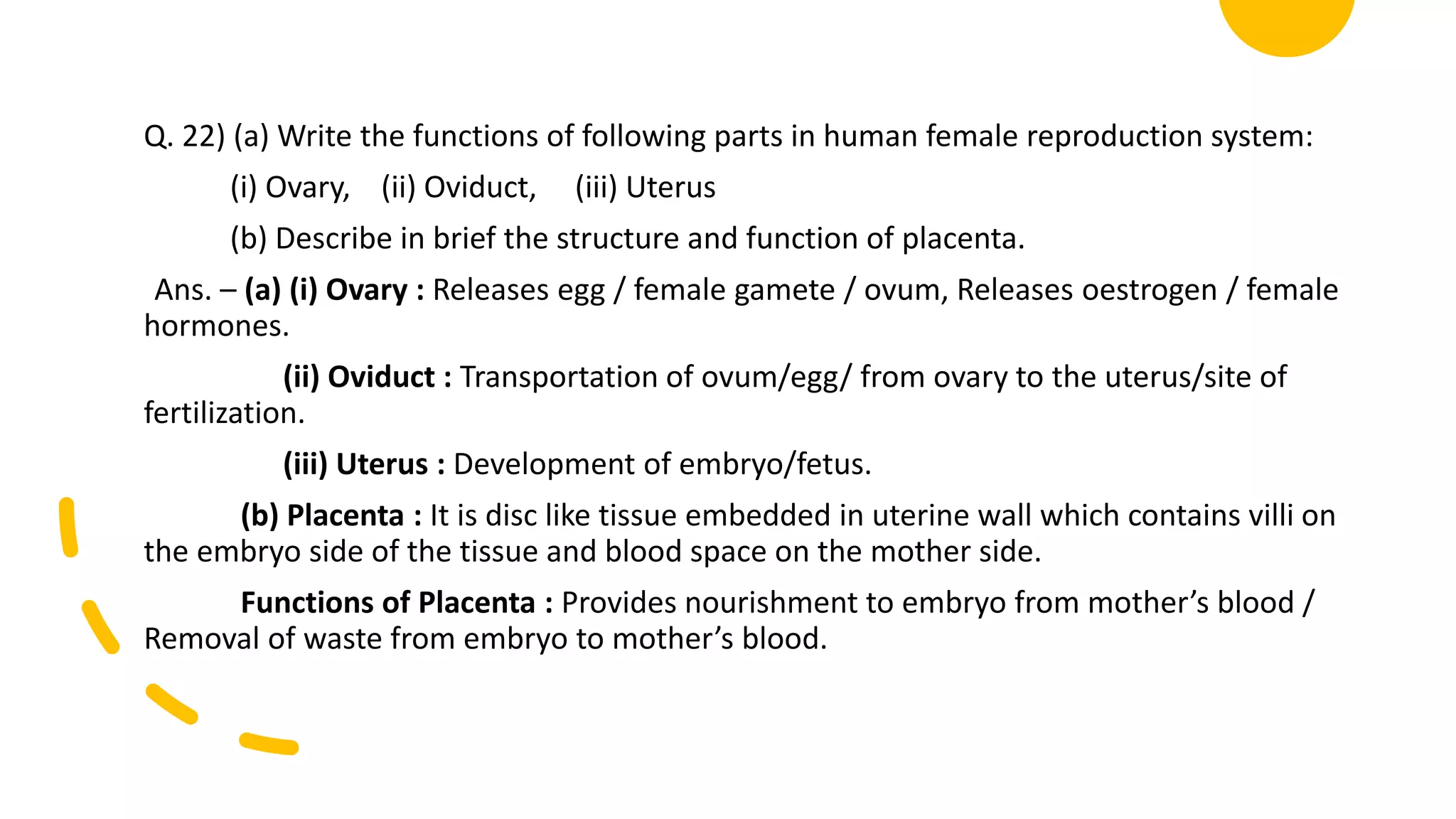 Q. 22) (a) Write the functions of following parts in human female reproduction system:
(i) Ovary, (ii) Oviduct, (iii) Uterus
(b) Describe in brief the structure and function of placenta.
Ans. – (a) (i) Ovary : Releases egg / female gamete / ovum, Releases oestrogen / female
hormones.
(ii) Oviduct : Transportation of ovum/egg/ from ovary to the uterus/site of
fertilization.
(iii) Uterus : Development of embryo/fetus.
(b) Placenta : It is disc like tissue embedded in uterine wall which contains villi on
the embryo side of the tissue and blood space on the mother side.
Functions of Placenta : Provides nourishment to embryo from mother’s blood /
Removal of waste from embryo to mother’s blood.
 