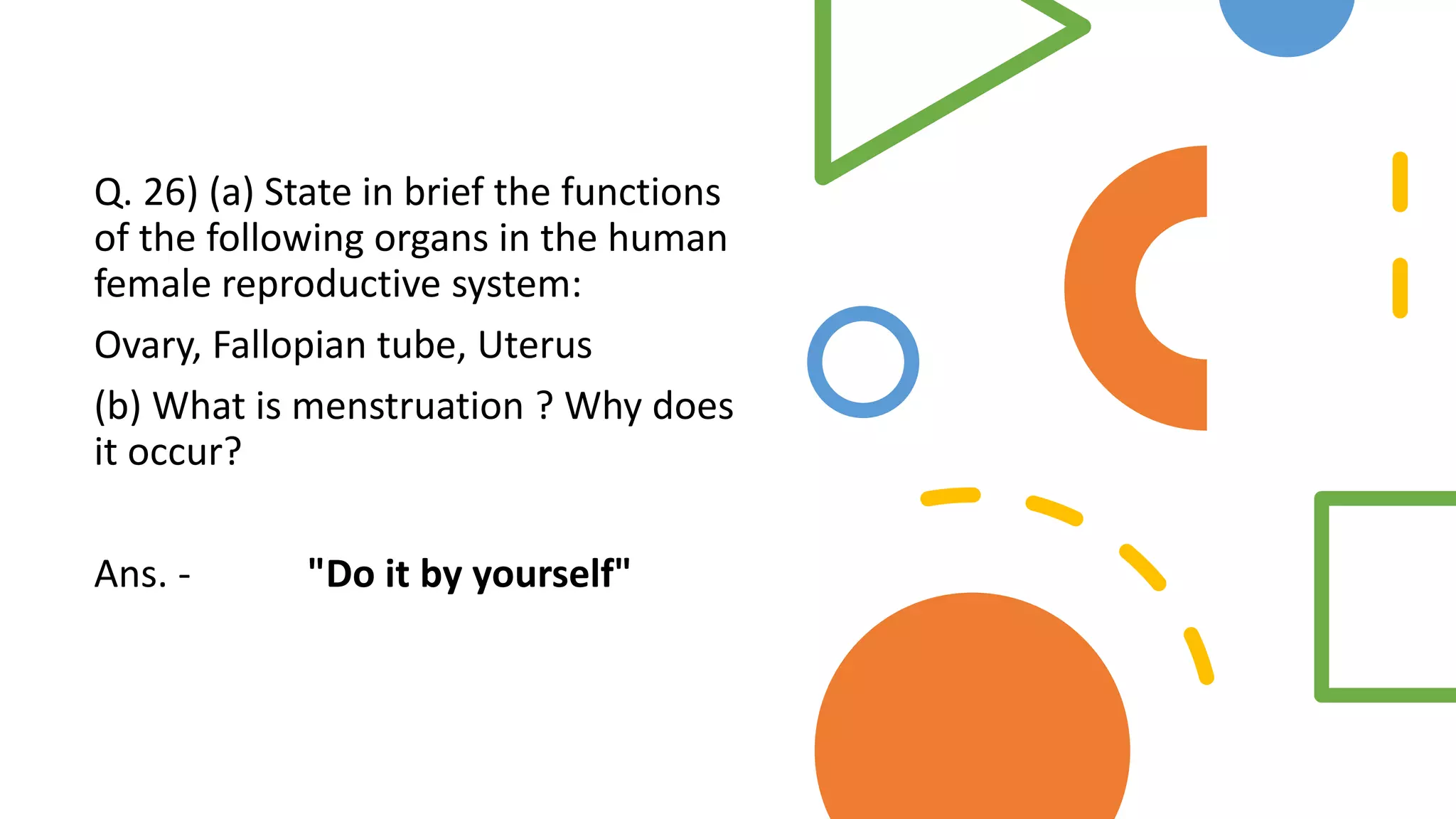 Q. 26) (a) State in brief the functions
of the following organs in the human
female reproductive system:
Ovary, Fallopian tube, Uterus
(b) What is menstruation ? Why does
it occur?
Ans. - "Do it by yourself"
 