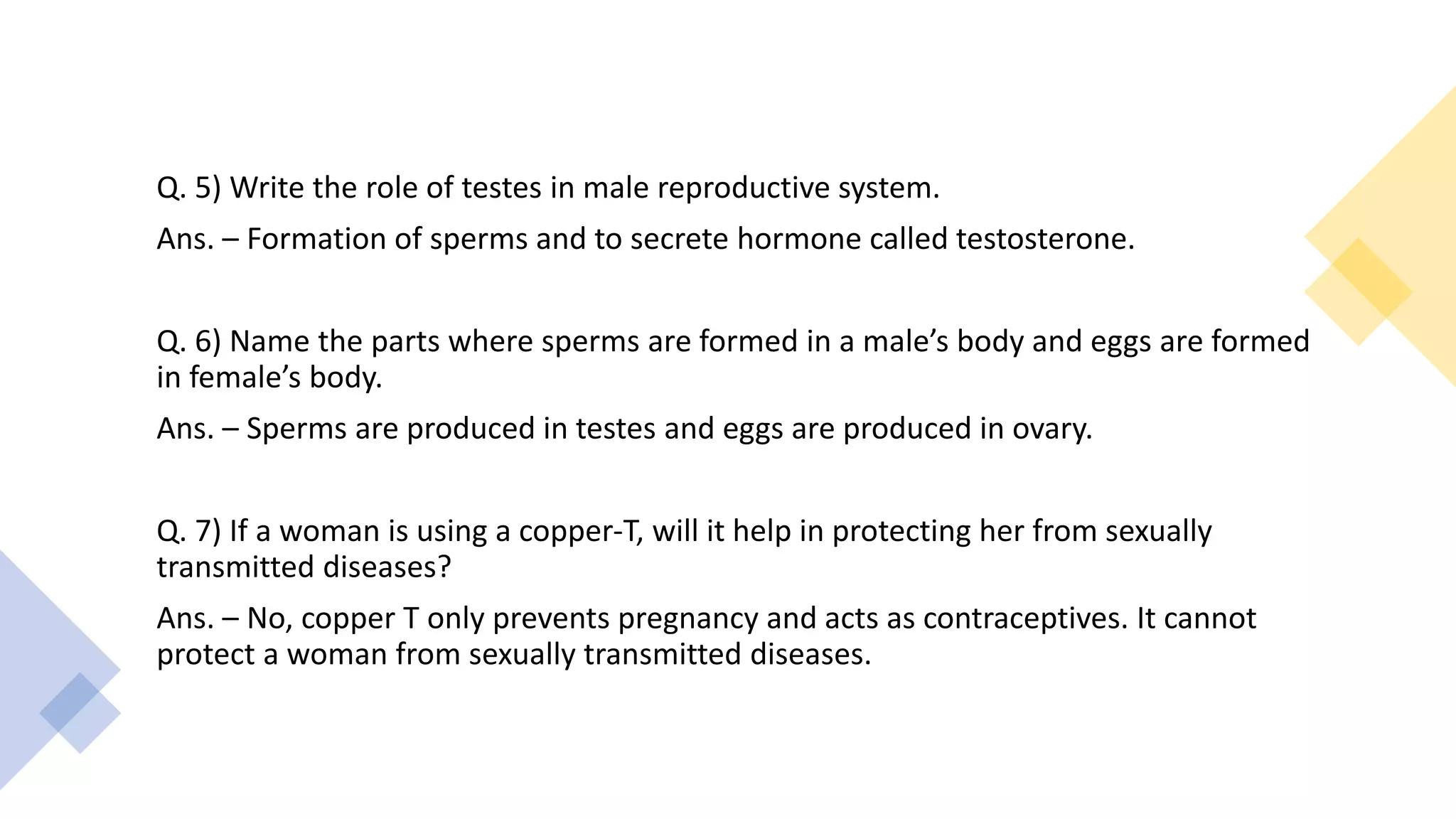 Q. 5) Write the role of testes in male reproductive system.
Ans. – Formation of sperms and to secrete hormone called testosterone.
Q. 6) Name the parts where sperms are formed in a male’s body and eggs are formed
in female’s body.
Ans. – Sperms are produced in testes and eggs are produced in ovary.
Q. 7) If a woman is using a copper-T, will it help in protecting her from sexually
transmitted diseases?
Ans. – No, copper T only prevents pregnancy and acts as contraceptives. It cannot
protect a woman from sexually transmitted diseases.
 