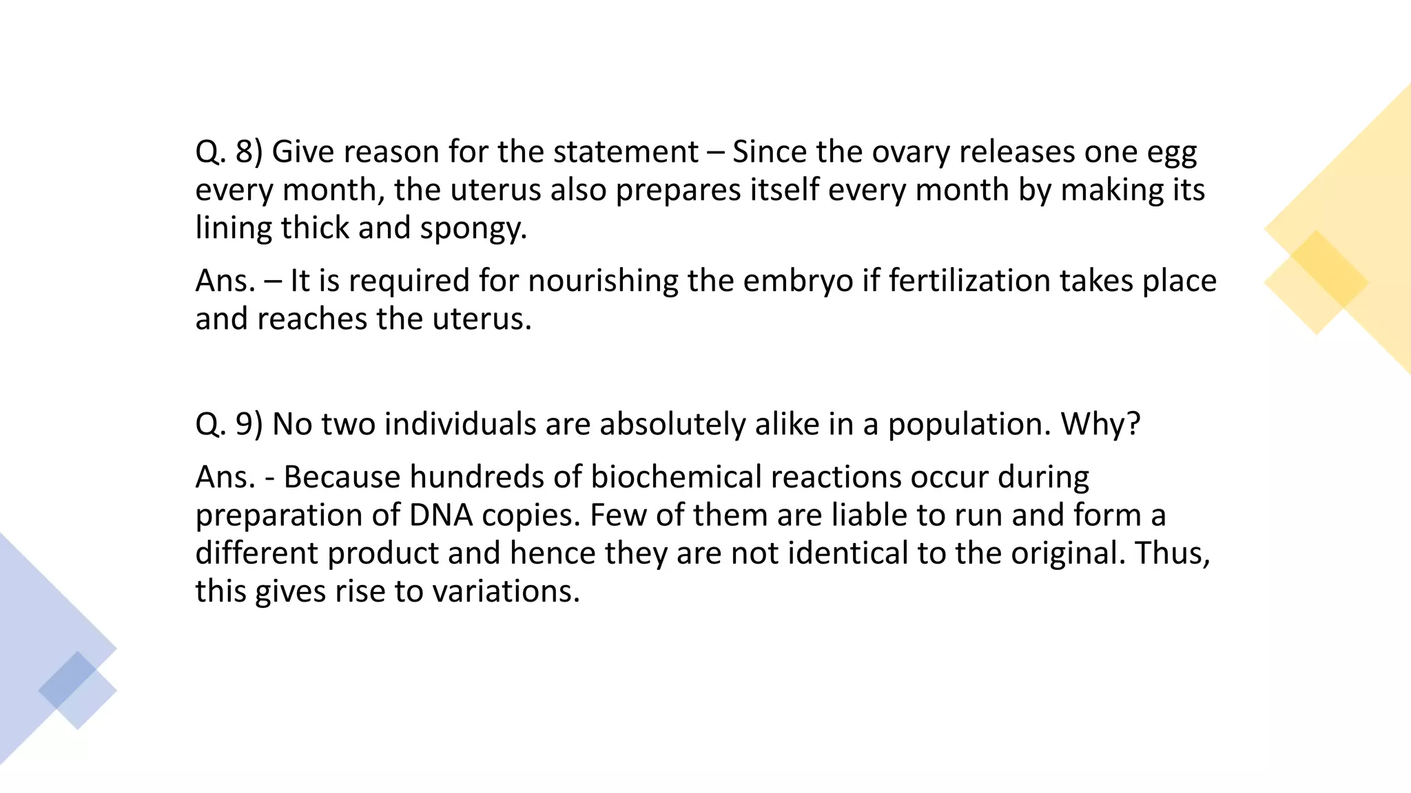 Q. 8) Give reason for the statement – Since the ovary releases one egg
every month, the uterus also prepares itself every month by making its
lining thick and spongy.
Ans. – It is required for nourishing the embryo if fertilization takes place
and reaches the uterus.
Q. 9) No two individuals are absolutely alike in a population. Why?
Ans. - Because hundreds of biochemical reactions occur during
preparation of DNA copies. Few of them are liable to run and form a
different product and hence they are not identical to the original. Thus,
this gives rise to variations.
 