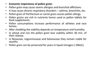 • Economic importance of pollen grain:
• Pollen grain may cause severe allergies and bronchial afflictions.
• It may cause chronic respiratory disorders – asthma, bronchitis, etc.
• Pollen grain of Parthenium or carrot grass causes pollen allergy.
• Pollen grains are rich in nutrients hence used as pollen tablets for
food supplements.
• Pollen consumptions increase performance of athletes and race
horses.
• After shedding the viability depends on temperature and humidity.
• In wheat and rice the pollen grain lose viability within 30 min. of
their release.
• In Rosaceae, Leguminoseae and Solanaceae they remain viable for
months.
• Pollen grain can be preserved for years in liquid nitrogen (-196oC).
 