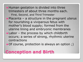 ⚫ Human gestation is divided into three
trimesters of about three months each.
◦ First, Second, and Third Trimester
⚫ Placenta – a structure in the pregnant uterus
for nourishing a viviparous fetus with
mother’s blood supply; formed from the
uterine lining and embryonic membranes
⚫ Labor – the process by which childbirth
occurs; a series of strong, rhythmic uterine
contractions
⚫ Of course, protection is always an option ;)
Conception and Birth
 