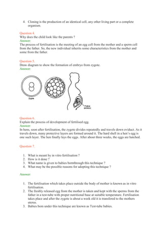 4. Cloning is the production of an identical cell, any other living part or a complete
organism.
Question 4.
Why does the child look like the parents ?
Answer:
The process of fertilisation is the meeting of an egg cell from the mother and a sperm cell
from the father. So, the new individual inherits some characteristics from the mother and
some from the father.
Question 5.
Draw diagram to show the formation of embryo from zygote.
Answer:
Question 6.
Explain the process of development of fertilised egg.
Answer:
In hens, soon after fertilisation, the zygote divides repeatedly and travels down oviduct. As it
travels down, many protective layers are formed around it. The hard shell in a hen’s egg is
one such layer. The hen finally lays the eggs. After about three weeks, the eggs are hatched.
Question 7.
1. What is meant by in vitro fertilisation ?
2. How is it done ?
3. What name is given to babies bornthrough this technique ?
4. What may be the possible reasons for adopting this technique ?
Answer:
1. The fertilisation which takes place outside the body of mother is known as in vitro
fertilisation.
2. The freshly released egg from the mother is taken and kept with the sperms from the
father in a test-tube with proper nutritional base at suitable temperature. Fertilisation
takes place and after the zygote is about a week old it is transfered to the mothers
uterus.
3. Babies bom under this technique are known as Test-tube babies.
 