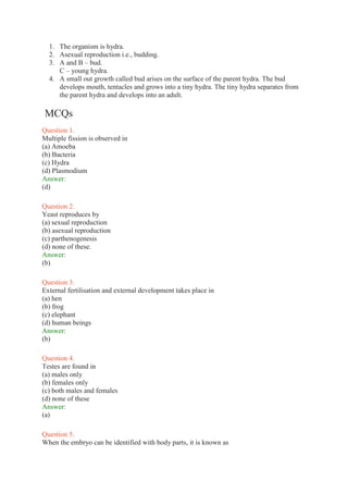 1. The organism is hydra.
2. Asexual reproduction i.e., budding.
3. A and B – bud.
C – young hydra.
4. A small out growth called bud arises on the surface of the parent hydra. The bud
develops mouth, tentacles and grows into a tiny hydra. The tiny hydra separates from
the parent hydra and develops into an adult.
MCQs
Question 1.
Multiple fission is observed in
(a) Amoeba
(b) Bacteria
(c) Hydra
(d) Plasmodium
Answer:
(d)
Question 2.
Yeast reproduces by
(a) sexual reproduction
(b) asexual reproduction
(c) parthenogenesis
(d) none of these.
Answer:
(b)
Question 3.
External fertilisation and external development takes place in
(a) hen
(b) frog
(c) elephant
(d) human beings
Answer:
(b)
Question 4.
Testes are found in
(a) males only
(b) females only
(c) both males and females
(d) none of these
Answer:
(a)
Question 5.
When the embryo can be identified with body parts, it is known as
 